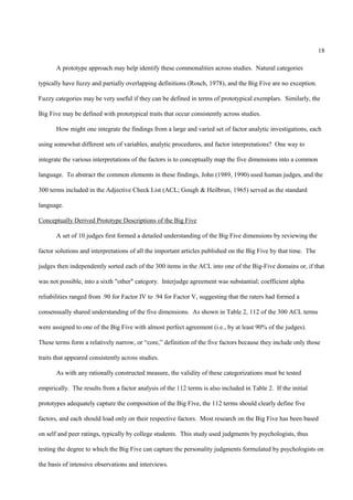 18

       A prototype approach may help identify these commonalities across studies. Natural categories

typically have fuzzy and partially overlapping definitions (Rosch, 1978), and the Big Five are no exception.

Fuzzy categories may be very useful if they can be defined in terms of prototypical exemplars. Similarly, the

Big Five may be defined with prototypical traits that occur consistently across studies.

       How might one integrate the findings from a large and varied set of factor analytic investigations, each

using somewhat different sets of variables, analytic procedures, and factor interpretations? One way to

integrate the various interpretations of the factors is to conceptually map the five dimensions into a common

language. To abstract the common elements in these findings, John (1989, 1990) used human judges, and the

300 terms included in the Adjective Check List (ACL; Gough & Heilbrun, 1965) served as the standard

language.

Conceptually Derived Prototype Descriptions of the Big Five

       A set of 10 judges first formed a detailed understanding of the Big Five dimensions by reviewing the

factor solutions and interpretations of all the important articles published on the Big Five by that time. The

judges then independently sorted each of the 300 items in the ACL into one of the Big-Five domains or, if that

was not possible, into a sixth "other" category. Interjudge agreement was substantial; coefficient alpha

reliabilities ranged from .90 for Factor IV to .94 for Factor V, suggesting that the raters had formed a

consensually shared understanding of the five dimensions. As shown in Table 2, 112 of the 300 ACL terms

were assigned to one of the Big Five with almost perfect agreement (i.e., by at least 90% of the judges).

These terms form a relatively narrow, or “core,” definition of the five factors because they include only those

traits that appeared consistently across studies.

       As with any rationally constructed measure, the validity of these categorizations must be tested

empirically. The results from a factor analysis of the 112 terms is also included in Table 2. If the initial

prototypes adequately capture the composition of the Big Five, the 112 terms should clearly define five

factors, and each should load only on their respective factors. Most research on the Big Five has been based

on self and peer ratings, typically by college students. This study used judgments by psychologists, thus

testing the degree to which the Big Five can capture the personality judgments formulated by psychologists on

the basis of intensive observations and interviews.
 