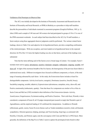 19

Validation of the Prototypes in Observer Data

       The ACL was initially developed at the Institute of Personality Assessment and Research (now the

Institute of Personality and Social Research, or IPSR) in Berkeley as a procedure to help staff members

describe the personalities of individuals examined in assessment programs (Gough & Heilbrun, 1983, p. 1).

John (1990) used a sample of 140 men and 140 women who had participated in groups of 10 to 15 in one of

the IPSR assessment weekends. As each subject had been described on the ACL by 10 staff members, a

factor analysis using these aggregated observer judgments could be performed. The varimax rotated factor

loadings, shown in Table 2 for each adjective for its hypothesized factor, provide a compelling confirmation

of the initial prototypes. With one exception, each item loaded on its hypothesized factor in the expected

direction; for 98 of the 112 items the highest loading was also on that factor, and most of the loadings were

substantial.

       Note that the items defining each of the factors cover a broad range of content. For example, Factor I

includes traits such as active, adventurous, assertive, dominant, energetic, enthusiastic, outgoing, sociable, and

show-off. In light of the enormous breadth of the five factors, the heterogeneity of the previous factor labels is

understood more easily. Different investigators have focused on different components, or facets, of the total

range of meaning subsumed by each factor. In this study, the Extraversion factor includes at least five

distinguishable components: Activity level (active, energetic), Dominance (assertive, forceful, bossy),

Sociability (outgoing, sociable, talkative), Expressiveness (adventurous, outspoken, noisy, show-off), and

Positive emotionality (enthusiastic, spunky). Note that these five components are similar to five of the six

facets Costa and McCrae (1992) included in their definition of the Extraversion domain--Activity,

Assertiveness, Gregariousness, Excitement-seeking, and Positive Emotions. Their sixth facet, Warmth, is here

considered a component of Factor II; all 10 judges interpreted past research to imply that Warmth is part of

Agreeableness, and the empirical loading of .82 confirmed this interpretation. In addition to Warmth

(affectionate, gentle, warm), Factor II covers themes such as Tender-mindedness (sensitive, kind, soft-hearted,

sympathetic), Altruism (generous, helping, praising), and Trust (trusting, forgiving), as contrasted with

Hostility, Criticality, and Distrust; again, note the convergence with Costa and McCrae’s (1992) facets. More

generally, the definitions of the Big Five in Table 2 seem to capture the prototypical traits found in other
 