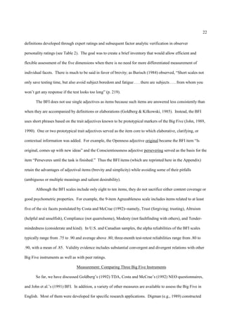 22

definitions developed through expert ratings and subsequent factor analytic verification in observer

personality ratings (see Table 2). The goal was to create a brief inventory that would allow efficient and

flexible assessment of the five dimensions when there is no need for more differentiated measurement of

individual facets. There is much to be said in favor of brevity; as Burisch (1984) observed, “Short scales not

only save testing time, but also avoid subject boredom and fatigue . . . there are subjects . . . from whom you

won’t get any response if the test looks too long” (p. 219).

       The BFI does not use single adjectives as items because such items are answered less consistently than

when they are accompanied by definitions or elaborations (Goldberg & Kilkowski, 1985). Instead, the BFI

uses short phrases based on the trait adjectives known to be prototypical markers of the Big Five (John, 1989,

1990). One or two prototypical trait adjectives served as the item core to which elaborative, clarifying, or

contextual information was added. For example, the Openness adjective original became the BFI item “Is

original, comes up with new ideas” and the Conscientiousness adjective persevering served as the basis for the

item “Perseveres until the task is finished.” Thus the BFI items (which are reprinted here in the Appendix)

retain the advantages of adjectival items (brevity and simplicity) while avoiding some of their pitfalls

(ambiguous or multiple meanings and salient desirability).

       Although the BFI scales include only eight to ten items, they do not sacrifice either content coverage or

good psychometric properties. For example, the 9-item Agreeableness scale includes items related to at least

five of the six facets postulated by Costa and McCrae (1992)--namely, Trust (forgiving; trusting), Altruism

(helpful and unselfish), Compliance (not quarrelsome), Modesty (not faultfinding with others), and Tender-

mindedness (considerate and kind). In U.S. and Canadian samples, the alpha reliabilities of the BFI scales

typically range from .75 to .90 and average above .80; three-month test-retest reliabilities range from .80 to

.90, with a mean of .85. Validity evidence includes substantial convergent and divergent relations with other

Big Five instruments as well as with peer ratings.

                                Measurement: Comparing Three Big Five Instruments

       So far, we have discussed Goldberg’s (1992) TDA, Costa and McCrae’s (1992) NEO questionnaires,

and John et al.’s (1991) BFI. In addition, a variety of other measures are available to assess the Big Five in

English. Most of them were developed for specific research applications. Digman (e.g., 1989) constructed
 