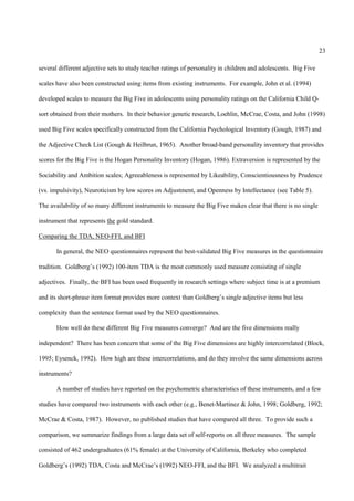 23

several different adjective sets to study teacher ratings of personality in children and adolescents. Big Five

scales have also been constructed using items from existing instruments. For example, John et al. (1994)

developed scales to measure the Big Five in adolescents using personality ratings on the California Child Q-

sort obtained from their mothers. In their behavior genetic research, Loehlin, McCrae, Costa, and John (1998)

used Big Five scales specifically constructed from the California Psychological Inventory (Gough, 1987) and

the Adjective Check List (Gough & Heilbrun, 1965). Another broad-band personality inventory that provides

scores for the Big Five is the Hogan Personality Inventory (Hogan, 1986). Extraversion is represented by the

Sociability and Ambition scales; Agreeableness is represented by Likeability, Conscientiousness by Prudence

(vs. impulsivity), Neuroticism by low scores on Adjustment, and Openness by Intellectance (see Table 5).

The availability of so many different instruments to measure the Big Five makes clear that there is no single

instrument that represents the gold standard.

Comparing the TDA, NEO-FFI, and BFI

       In general, the NEO questionnaires represent the best-validated Big Five measures in the questionnaire

tradition. Goldberg’s (1992) 100-item TDA is the most commonly used measure consisting of single

adjectives. Finally, the BFI has been used frequently in research settings where subject time is at a premium

and its short-phrase item format provides more context than Goldberg’s single adjective items but less

complexity than the sentence format used by the NEO questionnaires.

       How well do these different Big Five measures converge? And are the five dimensions really

independent? There has been concern that some of the Big Five dimensions are highly intercorrelated (Block,

1995; Eysenck, 1992). How high are these intercorrelations, and do they involve the same dimensions across

instruments?

       A number of studies have reported on the psychometric characteristics of these instruments, and a few

studies have compared two instruments with each other (e.g., Benet-Martinez & John, 1998; Goldberg, 1992;

McCrae & Costa, 1987). However, no published studies that have compared all three. To provide such a

comparison, we summarize findings from a large data set of self-reports on all three measures. The sample

consisted of 462 undergraduates (61% female) at the University of California, Berkeley who completed

Goldberg’s (1992) TDA, Costa and McCrae’s (1992) NEO-FFI, and the BFI. We analyzed a multitrait
 