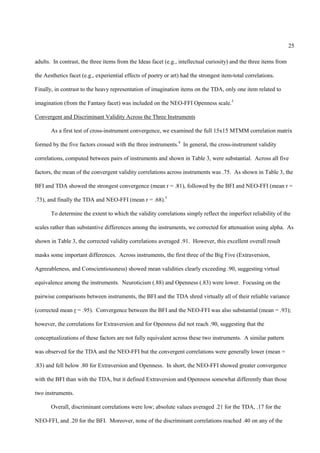 25

adults. In contrast, the three items from the Ideas facet (e.g., intellectual curiosity) and the three items from

the Aesthetics facet (e.g., experiential effects of poetry or art) had the strongest item-total correlations.

Finally, in contrast to the heavy representation of imagination items on the TDA, only one item related to

imagination (from the Fantasy facet) was included on the NEO-FFI Openness scale.3

Convergent and Discriminant Validity Across the Three Instruments

       As a first test of cross-instrument convergence, we examined the full 15x15 MTMM correlation matrix

formed by the five factors crossed with the three instruments.4 In general, the cross-instrument validity

correlations, computed between pairs of instruments and shown in Table 3, were substantial. Across all five

factors, the mean of the convergent validity correlations across instruments was .75. As shown in Table 3, the

BFI and TDA showed the strongest convergence (mean r = .81), followed by the BFI and NEO-FFI (mean r =

.73), and finally the TDA and NEO-FFI (mean r = .68).5

       To determine the extent to which the validity correlations simply reflect the imperfect reliability of the

scales rather than substantive differences among the instruments, we corrected for attenuation using alpha. As

shown in Table 3, the corrected validity correlations averaged .91. However, this excellent overall result

masks some important differences. Across instruments, the first three of the Big Five (Extraversion,

Agreeableness, and Conscientiousness) showed mean validities clearly exceeding .90, suggesting virtual

equivalence among the instruments. Neuroticism (.88) and Openness (.83) were lower. Focusing on the

pairwise comparisons between instruments, the BFI and the TDA shred virtually all of their reliable variance

(corrected mean r = .95). Convergence between the BFI and the NEO-FFI was also substantial (mean = .93);

however, the correlations for Extraversion and for Openness did not reach .90, suggesting that the

conceptualizations of these factors are not fully equivalent across these two instruments. A similar pattern

was observed for the TDA and the NEO-FFI but the convergent correlations were generally lower (mean =

.83) and fell below .80 for Extraversion and Openness. In short, the NEO-FFI showed greater convergence

with the BFI than with the TDA, but it defined Extraversion and Openness somewhat differently than those

two instruments.

       Overall, discriminant correlations were low; absolute values averaged .21 for the TDA, .17 for the

NEO-FFI, and .20 for the BFI. Moreover, none of the discriminant correlations reached .40 on any of the
 