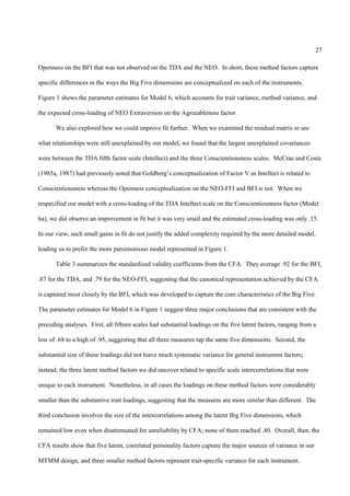 27

Openness on the BFI that was not observed on the TDA and the NEO. In short, these method factors capture

specific differences in the ways the Big Five dimensions are conceptualized on each of the instruments.

Figure 1 shows the parameter estimates for Model 6, which accounts for trait variance, method variance, and

the expected cross-loading of NEO Extraversion on the Agreeableness factor.

       We also explored how we could improve fit further. When we examined the residual matrix to see

what relationships were still unexplained by our model, we found that the largest unexplained covariances

were between the TDA fifth factor scale (Intellect) and the three Conscientiousness scales. McCrae and Costa

(1985a, 1987) had previously noted that Goldberg’s conceptualization of Factor V as Intellect is related to

Conscientiousness whereas the Openness conceptualization on the NEO-FFI and BFI is not. When we

respecified our model with a cross-loading of the TDA Intellect scale on the Conscientiousness factor (Model

6a), we did observe an improvement in fit but it was very small and the estimated cross-loading was only .15.

In our view, such small gains in fit do not justify the added complexity required by the more detailed model,

leading us to prefer the more parsimonious model represented in Figure 1.

       Table 3 summarizes the standardized validity coefficients from the CFA. They average .92 for the BFI,

.87 for the TDA, and .79 for the NEO-FFI, suggesting that the canonical representation achieved by the CFA

is captured most closely by the BFI, which was developed to capture the core characteristics of the Big Five.

The parameter estimates for Model 6 in Figure 1 suggest three major conclusions that are consistent with the

preceding analyses. First, all fifteen scales had substantial loadings on the five latent factors, ranging from a

low of .68 to a high of .95, suggesting that all three measures tap the same five dimensions. Second, the

substantial size of these loadings did not leave much systematic variance for general instrument factors;

instead, the three latent method factors we did uncover related to specific scale intercorrelations that were

unique to each instrument. Nonetheless, in all cases the loadings on these method factors were considerably

smaller than the substantive trait loadings, suggesting that the measures are more similar than different. The

third conclusion involves the size of the intercorrelations among the latent Big Five dimensions, which

remained low even when disattenuated for unreliability by CFA; none of them reached .40. Overall, then, the

CFA results show that five latent, correlated personality factors capture the major sources of variance in our

MTMM design, and three smaller method factors represent trait-specific variance for each instrument.
 