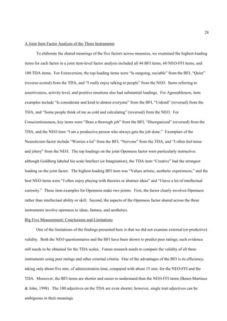 28

A Joint Item Factor Analysis of the Three Instruments

       To elaborate the shared meanings of the five factors across measures, we examined the highest-loading

items for each factor in a joint item-level factor analysis included all 44 BFI items, 60 NEO-FFI items, and

100 TDA items. For Extraversion, the top-loading items were “Is outgoing, sociable” from the BFI, “Quiet”

(reverse-scored) from the TDA, and “I really enjoy talking to people” from the NEO. Items referring to

assertiveness, activity level, and positive emotions also had substantial loadings. For Agreeableness, item

examples include “Is considerate and kind to almost everyone” from the BFI, “Unkind” (reversed) from the

TDA, and “Some people think of me as cold and calculating” (reversed) from the NEO. For

Conscientiousness, key items were “Does a thorough job” from the BFI, “Disorganized” (reversed) from the

TDA, and the NEO item “I am a productive person who always gets the job done.” Exemplars of the

Neuroticism factor include “Worries a lot” from the BFI, “Nervous” from the TDA, and “I often feel tense

and jittery” from the NEO. The top loadings on the joint Openness factor were particularly instructive:

although Goldberg labeled his scale Intellect (or Imagination), the TDA item “Creative” had the strongest

loading on the joint factor. The highest-loading BFI item was “Values artistic, aesthetic experiences,” and the

best NEO items were “I often enjoy playing with theories or abstract ideas” and “I have a lot of intellectual

curiosity.” These item examples for Openness make two points. First, the factor clearly involves Openness

rather than intellectual ability or skill. Second, the aspects of the Openness factor shared across the three

instruments involve openness to ideas, fantasy, and aesthetics.

Big Five Measurement: Conclusions and Limitations

       One of the limitations of the findings presented here is that we did not examine external (or predictive)

validity. Both the NEO questionnaires and the BFI have been shown to predict peer ratings; such evidence

still needs to be obtained for the TDA scales. Future research needs to compare the validity of all three

instruments using peer ratings and other external criteria. One of the advantages of the BFI is its efficiency,

taking only about five min. of administration time, compared with about 15 min. for the NEO-FFI and the

TDA. Moreover, the BFI items are shorter and easier to understand than the NEO-FFI items (Benet-Martinez

& John, 1998). The 100 adjectives on the TDA are even shorter; however, single trait adjectives can be

ambiguous in their meanings.
 