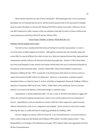 29

       When should researchers use each of these instruments? When participant time is not at a premium,

participants are well educated and test-savvy, and the research question calls for the assessment of multiple

facets for each of the Big Five, then the full 240-item NEO PI-R would be most useful. Otherwise, the 44-

item BFI would seem to offer a measure of the core attributes of the Big Five that is at least as efficient and

easily understood as the 60-item NEO-FFI and the 100-item TDA.

                          Factor Names, Numbers, or Initials: Which Shall We Use?

Problems with the English Factor Labels

       Now that we have considered both the history of the Big Five and their measurement, it is time to

revisit the names or labels assigned to the factors. Although the constructs that will eventually replace the

current Big Five may be different from what we know now, labels are important because they imply particular

interpretations and thus influence the directions that theorizing might take. Norman’s (1963) factor labels

have been used frequently in later research, but Norman offered little in the way of a theoretical rationale for

the selection of these particular labels. Norman’s labels differ vastly in their breadth or inclusiveness

(Hampson, Goldberg & John, 1987); in particular, Conscientiousness and Culture are much too narrow to

capture the enormous breadth of these two dimensions. Moreover, as noted above, researchers quickly

abandoned Culture as a label for Factor V, in favor of Intellect or Imagination (Saucier & Goldberg, 1996b) or

Openness to Experience (McCrae & Costa, 1985b). Neither label is truly satisfactory, however, because

Intellect is too narrow and Openness, while broad enough, is somewhat vague.

       Agreeableness is another problematic label. For one, it refers to the behavioral tendency to agree with

others, thus incorrectly implying submissiveness, which is more closely related to the introverted pole of

Factor I. Agreeableness is also too detached, too neutral a label for a factor supposed to capture intensely

affective characteristics, such as love, compassion, and sympathy. Freud viewed love and work as central;

following this lead, we could call Factor II simply Love (Peabody & Goldberg, 1989).

       However, Work is too narrow a label for Factor III. Even Conscientiousness is too narrow because it

omits a central component that Peabody and Goldberg (1989) calleed “favorable impulse control.” Thus,

Responsibility or even Degree of Socialization (see Gough, 1987) might be labels more appropriate for Factor

III than Conscientiousness.
 