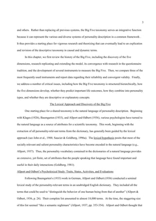 3

and others. Rather than replacing all previous systems, the Big Five taxonomy serves an integrative function

because it can represent the various and diverse systems of personality description in a common framework .

It thus provides a starting place for vigorous research and theorizing that can eventually lead to an explication

and revision of the descriptive taxonomy in causal and dynamic terms.

       In this chapter, we first review the history of the Big Five, including the discovery of the five

dimensions, research replicating and extending the model, its convergence with research in the questionnaire

tradition, and the development of several instruments to measure the Big Five. Then, we compare three of the

most frequently used instruments and report data regarding their reliability and convergent validity. Finally,

we address a number of critical issues, including how the Big Five taxonomy is structured hierarchically, how

the five dimensions develop, whether they predict important life outcomes, how they combine into personality

types, and whether they are descriptive or explanatory concepts.

                             The Lexical Approach and Discovery of the Big Five

       One starting place for a shared taxonomy is the natural language of personality description. Beginning

with Klages (1926), Baumgarten (1933), and Allport and Odbert (1936), various psychologists have turned to

the natural language as a source of attributes for a scientific taxonomy. This work, beginning with the

extraction of all personality-relevant terms from the dictionary, has generally been guided by the lexical

approach (see John et al., 1988; Saucier & Goldberg, 1996a). The lexical hypothesis posits that most of the

socially relevant and salient personality characteristics have become encoded in the natural language (e.g.,

Allport, 1937). Thus, the personality vocabulary contained in the dictionaries of a natural language provides

an extensive, yet finite, set of attributes that the people speaking that language have found important and

useful in their daily interactions (Goldberg, 1981).

Allport and Odbert’s Psycholexical Study: Traits, States, Activities, and Evaluations

       Following Baumgarten's (1933) work in German, Allport and Odbert (1936) conducted a seminal

lexical study of the personality-relevant terms in an unabridged English dictionary. They included all the

terms that could be used to “distinguish the behavior of one human being from that of another” (Allport &

Odbert, 1936, p. 24). Their complete list amounted to almost 18,000 terms. At the time, the staggering size

of this list seemed “like a semantic nightmare” (Allport, 1937, pp. 353-354). Allport and Odbert thought that
 