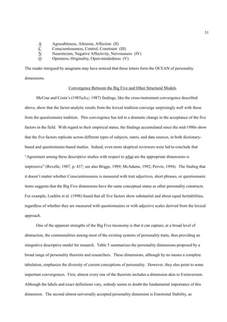 31

        A        Agreeableness, Altruism, Affection (II)
        C        Conscientiousness, Control, Constraint (III)
        N        Neuroticism, Negative Affectivity, Nervousness (IV)
        O        Openness, Originality, Open-mindedness (V)

The reader intrigued by anagrams may have noticed that these letters form the OCEAN of personality

dimensions.

                            Convergence Between the Big Five and Other Structural Models

       McCrae and Costa’s (1985a,b,c; 1987) findings, like the cross-instrument convergence described

above, show that the factor-analytic results from the lexical tradition converge surprisingly well with those

from the questionnaire tradition. This convergence has led to a dramatic change in the acceptance of the five

factors in the field. With regard to their empirical status, the findings accumulated since the mid-1980s show

that the five factors replicate across different types of subjects, raters, and data sources, in both dictionary-

based and questionnaire-based studies. Indeed, even more skeptical reviewers were led to conclude that

“Agreement among these descriptive studies with respect to what are the appropriate dimensions is

impressive” (Revelle, 1987, p. 437; see also Briggs, 1989; McAdams, 1992; Pervin, 1994). The finding that

it doesn’t matter whether Conscientiousness is measured with trait adjectives, short phrases, or questionnaire

items suggests that the Big Five dimensions have the same conceptual status as other personality constructs.

For example, Loehlin et al. (1998) found that all five factors show substantial and about equal heritabilities,

regardless of whether they are measured with questionnaires or with adjective scales derived from the lexical

approach.

       One of the apparent strengths of the Big Five taxonomy is that it can capture, at a broad level of

abstraction, the commonalities among most of the existing systems of personality traits, thus providing an

integrative descriptive model for research. Table 5 summarizes the personality dimensions proposed by a

broad range of personality theorists and researchers. These dimensions, although by no means a complete

tabulation, emphasize the diversity of current conceptions of personality. However, they also point to some

important convergences. First, almost every one of the theorists includes a dimension akin to Extraversion.

Although the labels and exact definitions vary, nobody seems to doubt the fundamental importance of this

dimension. The second almost universally accepted personality dimension is Emotional Stability, as
 