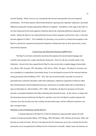 33

research findings. Others, however, are conceptually derived and seem plausible, but await empirical

confirmation. All of these matches reflect broad similarities, ignoring some important, implicative, and useful

differences among the concepts proposed by different investigators. Nonetheless, at this stage in the field, we

are more impressed by the newly apparent similarities than by the continuing differences among the various

models. Indeed, the Big Five are useful primarily because of their integrative and heuristic value, a value that

becomes apparent in Table 5. The availability of a taxonomy, even one that is as broad and incomplete as the

Big Five, permits the comparison and potential integration of dimensions that, by their names alone, would

seem entirely disparate.

                                Critical Issues and Theoretical Perspectives{PRIVATE }

        The Big Five provides a descriptive taxonomy that organizes the myriad natural-language and

scientific trait concepts into a single classificatory framework. However, like any scientific model, it has

limitations. Several critics have argued that the Big Five does not provide a complete theory of personality

(e.g., Block, 1995; Eysenck, 1997; McAdams, 1992; Pervin, 1994). We agree. The Big Five taxonomy was

never intended as a comprehensive personality theory; it was developed to account for the structural relations

among personality traits (Goldberg, 1993). Thus, like most structural models it provides an account of

personality that is primarily descriptive rather than explanatory, emphasizes regularities in behavior rather

than inferred dynamic and developmental processes, and focuses on variables rather than on individuals or

types of individuals (cf. John & Robins, 1993, 1998). Nonetheless, the Big Five taxonomy of trait terms

provides a conceptual foundation that helps examining these theoretical issues. In this section, we begin with

the hierarchical structure defined by the Big Five, and then review how the Big Five predict important life

outcomes, how they develop, how they combine into personality types, and how different researchers view

their conceptual status.

Hierarchy, Levels of Abstraction, and the Big Five

           A frequent objection to the Big Five is that five dimensions cannot possibly capture all of the

variation in human personality (Block, 1995; Briggs, 1989; McAdams, 1992; Mershon & Gorsuch, 1988), and

that they are much too broad. However, the objection that five dimensions are too few overlooks the fact that

personality can be conceptualized at different levels of abstraction or breadth. Indeed, many trait domains are
 