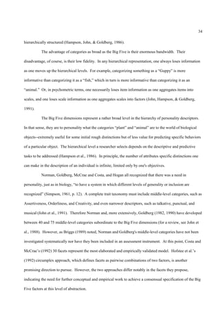 34

hierarchically structured (Hampson, John, & Goldberg, 1986).

           The advantage of categories as broad as the Big Five is their enormous bandwidth. Their

disadvantage, of course, is their low fidelity. In any hierarchical representation, one always loses information

as one moves up the hierarchical levels. For example, categorizing something as a “Guppy” is more

informative than categorizing it as a “fish,” which in turn is more informative than categorizing it as an

“animal.” Or, in psychometric terms, one necessarily loses item information as one aggregates items into

scales, and one loses scale information as one aggregates scales into factors (John, Hampson, & Goldberg,

1991).

           The Big Five dimensions represent a rather broad level in the hierarchy of personality descriptors.

In that sense, they are to personality what the categories “plant” and “animal” are to the world of biological

objects--extremely useful for some initial rough distinctions but of less value for predicting specific behaviors

of a particular object. The hierarchical level a researcher selects depends on the descriptive and predictive

tasks to be addressed (Hampson et al., 1986). In principle, the number of attributes specific distinctions one

can make in the description of an individual is infinite, limited only by one's objectives.

           Norman, Goldberg, McCrae and Costa, and Hogan all recognized that there was a need in

personality, just as in biology, “to have a system in which different levels of generality or inclusion are

recognized” (Simpson, 1961, p. 12). A complete trait taxonomy must include middle-level categories, such as

Assertiveness, Orderliness, and Creativity, and even narrower descriptors, such as talkative, punctual, and

musical (John et al., 1991). Therefore Norman and, more extensively, Goldberg (1982, 1990) have developed

between 40 and 75 middle-level categories subordinate to the Big Five dimensions (for a review, see John et

al., 1988). However, as Briggs (1989) noted, Norman and Goldberg's middle-level categories have not been

investigated systematically nor have they been included in an assessment instrument. At this point, Costa and

McCrae’s (1992) 30 facets represent the most elaborated and empirically validated model. Hofstee et al.’s

(1992) circumplex approach, which defines facets as pairwise combinations of two factors, is another

promising direction to pursue. However, the two approaches differ notably in the facets they propose,

indicating the need for further conceptual and empirical work to achieve a consensual specification of the Big

Five factors at this level of abstraction.
 