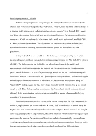 35

Predicting Important Life Outcomes

        External validity and predictive utility are topics that in the past have received conspicuously little

attention from researchers working in the Big Five tradition. However, one of the criteria for the usefulness of

a structural model is its success in predicting important outcomes in people's lives. Eysenck (1991) argued

that “Little is known about the social relevance and importance of Openness, Agreeableness, and Conscien-

tiousness . . . What is lacking is a series of large-scale studies which would flesh out such possibilities” (1991,

p. 785). According to Eysenck (1991), the validity of the Big Five should be examined against socially

relevant criteria such as criminality, mental illness, academic aptitude and achievement, and work

performance.

        A large study of adolescents has addressed this challenge, examining three of Eysenck’s criteria:

juvenile delinquency, childhood psychopathology, and academic performance (see John et al., 1994; Robins et

al., 1994). The findings suggest that the Big Five can help understand theoretically, socially, and

developmentally significant life outcomes. For example, low Agreeableness and low Conscientiousness

predict juvenile delinquency. In terms of psychopathology, Neuroticism and low Conscientiousness predict

internalizing disorders. Conscientiousness and Openness predict school performance. These findings suggest

that the Big Five dimensions can be used as indicators of risk for subsequent maladjustment. Huey and

Weisz’s (1997) findings suggest that these links between personality and life outcomes hold up in a clinical

sample as well. These findings may help researchers use Big Five profiles to identify children at risk and

ultimately design appropriate interventions, such as teaching children relevant behaviors and skills (e.g.,

strategies for delaying gratification).

        The adult literature also provides evidence for the external validity of the Big Five. For example, in

studies of job performance (for reviews see Barrick & Mount, 1991; Mount, Barrick, & Stewart, 1998), the

Big Five have been found to relate to important outcomes in the workplace. Conscientiousness has emerged

as the only general predictor of job performance, while other dimensions relate to more specific aspects of job

performance. For example, Agreeableness and Neuroticism predict performance in jobs where employees

work in groups, whereas Extraversion predicts success in sales and management positions. These trait-by-job

interactions help researchers develop a more fine-grained understanding of how different traits are
 