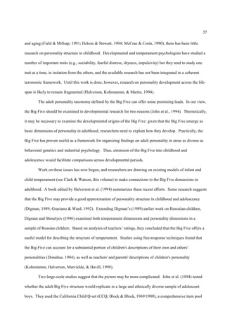 37

and aging (Field & Millsap, 1991; Helson & Stewart, 1994; McCrae & Costa, 1990), there has been little

research on personality structure in childhood. Developmental and temperament psychologists have studied a

number of important traits (e.g., sociability, fearful distress, shyness, impulsivity) but they tend to study one

trait at a time, in isolation from the others, and the available research has not been integrated in a coherent

taxonomic framework. Until this work is done, however, research on personality development across the life-

span is likely to remain fragmented (Halverson, Kohnstamm, & Martin, 1994).

        The adult personality taxonomy defined by the Big Five can offer some promising leads. In our view,

the Big Five should be examined in developmental research for two reasons (John et al., 1994). Theoretically,

it may be necessary to examine the developmental origins of the Big Five: given that the Big Five emerge as

basic dimensions of personality in adulthood, researchers need to explain how they develop. Practically, the

Big Five has proven useful as a framework for organizing findings on adult personality in areas as diverse as

behavioral genetics and industrial psychology. Thus, extension of the Big Five into childhood and

adolescence would facilitate comparisons across developmental periods.

        Work on these issues has now begun, and researchers are drawing on existing models of infant and

child temperament (see Clark & Watson, this volume) to make connections to the Big Five dimensions in

adulthood. A book edited by Halverson et al. (1994) summarizes these recent efforts. Some research suggests

that the Big Five may provide a good approximation of personality structure in childhood and adolescence

(Digman, 1989; Graziano & Ward, 1992). Extending Digman’s (1989) earlier work on Hawaiian children,

Digman and Shmelyov (1996) examined both temperament dimensions and personality dimensions in a

sample of Russian children. Based on analyses of teachers’ ratings, they concluded that the Big Five offers a

useful model for descibing the structure of temperament. Studies using free-response techniques found that

the Big Five can account for a substantial portion of children's descriptions of their own and others'

personalities (Donahue, 1994), as well as teachers' and parents' descriptions of children's personality

(Kohnstamm, Halverson, Mervielde, & Havill, 1998).

        Two large-scale studies suggest that the picture may be more complicated. John et al. (1994) tested

whether the adult Big Five structure would replicate in a large and ethnically diverse sample of adolescent

boys. They used the California Child Q-set (CCQ; Block & Block, 1969/1980), a comprehensive item pool
 