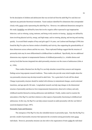 38

for the description of children and adolescents that was not derived from the adult Big Five and does not

represent any particular theoretical orientation. Factor analyses identified five dimensions that corresponded

closely with a priori scales representing the adult Big Five. However, two additional dimensions emerged in

this study: Irritability was defined by items that involve negative affect expressed in age-inappropriate

behaviors, such as whining, crying, tantrums, and being overly sensitive to teasing. Activity was defined by

items involving physical activity, energy, and high tempo, such as running, playing, and moving and reacting

quickly. In several Dutch samples of boys and girls aged 3-16 years, van Lieshout and Haselager (1994) also

found the Big Five plus two factors similar to Irritability and Activity, thus supporting the generalizability of

these dimensions across cultures and the two sexes. These replicated findings suggest that the structure of

personality traits may be more differentiated in childhood than in adulthood. Specifically, the two additional

dimensions may originate in temperamental features of childhood personality (i.e., irritable distress and

activity level) that become integrated into adult personality structure over the course of adolescence (John et

al., 1994).

        These studies illustrate how the Big Five can help stimulate research that connects and integrates

findings across long-separate research traditions. These studies also provide some initial insights about the

way personality structure may develop toward its adult form. Yet, a great deal of work still lies ahead.

Change in personality structure should be studied with reference to maturational changes, social-contextual

transitions, and age-specific life tasks. Longitudinal research can help map changes in the dimensional

structure of personality and discover how temperamental characteristics observed in infancy and early

childhood manifest themselves during adolescence and adulthood. Finally, studies need to examine the

antecedents of the Big Five and their relations to other aspects of personality functioning in childhood and

adolescence. In this way, the Big Five can help connect research on adult personality with the vast field of

social development (Caspi, 1997).

Personality Types and Dynamics

        The emergence of the Big Five has also rekindled interest in personality types. Note that the Big Five

provide a model of personality structure that represents the covariation among personality traits across

individuals. However, personality structure can also refer to the organization of traits within the individual
 