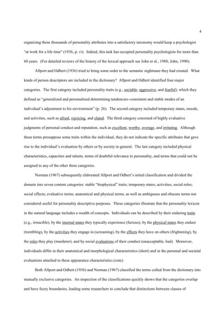 4

organizing these thousands of personality attributes into a satisfactory taxonomy would keep a psychologist

“at work for a life time” (1936, p. vi). Indeed, this task has occupied personality psychologists for more than

60 years. (For detailed reviews of the history of the lexical approach see John et al., 1988; John, 1990).

       Allport and Odbert (1936) tried to bring some order to the semantic nightmare they had created. What

kinds of person descriptors are included in the dictionary? Allport and Odbert identified four major

categories. The first category included personality traits (e.g., sociable, aggressive, and fearful), which they

defined as “generalized and personalized determining tendencies--consistent and stable modes of an

individual’s adjustment to his environment” (p. 26). The second category included temporary states, moods,

and activities, such as afraid, rejoicing, and elated. The third category consisted of highly evaluative

judgments of personal conduct and reputation, such as excellent, worthy, average, and irritating. Although

these terms presuppose some traits within the individual, they do not indicate the specific attributes that gave

rise to the individual’s evaluation by others or by society in general. The last category included physical

characteristics, capacities and talents, terms of doubtful relevance to personality, and terms that could not be

assigned to any of the other three categories.

       Norman (1967) subsequently elaborated Allport and Odbert’s initial classification and divided the

domain into seven content categories: stable “biophysical” traits; temporary states; activities; social roles;

social effects; evaluative terms; anatomical and physical terms; as well as ambiguous and obscure terms not

considered useful for personality descriptive purposes. These categories illustrate that the personality lexicon

in the natural language includes a wealth of concepts. Individuals can be described by their enduring traits

(e.g., irrascible), by the internal states they typically experience (furious), by the physical states they endure

(trembling), by the activities they engage in (screaming), by the effects they have on others (frightening), by

the roles they play (murderer), and by social evaluations of their conduct (unacceptable, bad). Moreover,

individuals differ in their anatomical and morphological characteristics (short) and in the personal and societal

evaluations attached to these appearance characteristics (cute).

       Both Allport and Odbert (1936) and Norman (1967) classified the terms culled from the dictionary into

mutually exclusive categories. An inspection of the classifications quickly shows that the categories overlap

and have fuzzy boundaries, leading some researchers to conclude that distinctions between classes of
 