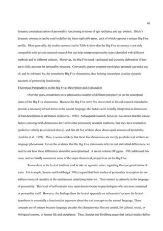40

dynamic conceptualization of personality functioning in terms of ego resilience and ego control. Block’s

dynamic constructs can be used to define the three replicable types, each of which captures a unique Big Five

profile. More generally, the studies summarized in Table 6 show that the Big Five taxonomy is not only

compatible with person-centered research but can help interpret personality types identified with different

methods and in different cultures. Moreover, the Big Five need typological and dynamic elaboration if they

are to fully account for personality structure. Conversely, person-centered typological research can make use

of, and be informed by, the nomothetic Big Five dimensions, thus helping researchers develop dynamic

accounts of personality functioning.

Theoretical Perspectives on the Big Five: Description and Explanation

        Over the years, researchers have articulated a number of different perspectives on the conceptual

status of the Big Five dimensions. Because the Big Five were first discovered in lexical research intended to

provide a taxonomy of trait terms in the natural language, the factors were initially interpreted as dimensions

of trait description or attribution (John et al., 1988). Subsequent research, however, has shown that the lexical

factors converge with dimensions derived in other personality research traditions, that they have external or

predictive validity (as reviewed above), and that all five of them show about equal amounts of heritability

(Loehlin et al., 1998). Thus, it seems unlikely that these five dimensions are merely psycholexical artifacts or

language phenomena. Given the evidence that the Big Five dimensions refer to real individual differences, we

need to ask how these differences should be conceptualized. A recent volume (Wiggins, 1996) addressed this

issue, and we briefly summarize some of the major theoretical perspectives on the Big Five.

        Researchers in the lexical tradition tend to take an agnostic stance regarding the conceptual status of

traits. For example, Saucier and Goldberg (1996a) argued that their studies of personality description do not

address issues of causality or the mechanisms underlying behavior. Their interest is primarily in the language

of personality. This level of self-restraint may seem dissatisfactory to psychologists who are more interested

in personality itself. However, the findings from the lexical approach are informative because the lexical

hypothesis is essentially a functionalist argument about the trait concepts in the natural language. These

concepts are of interest because language encodes the characteristics that are central, for cultural, social, or

biological reasons, to human life and experience. Thus, Saucier and Goldberg argue that lexical studies define
 