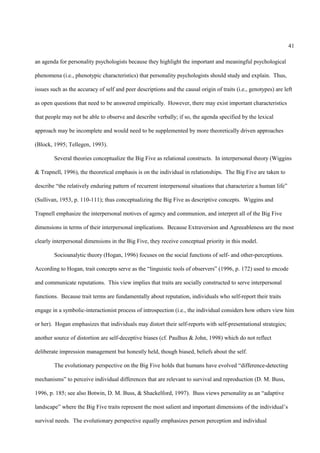 41

an agenda for personality psychologists because they highlight the important and meaningful psychological

phenomena (i.e., phenotypic characteristics) that personality psychologists should study and explain. Thus,

issues such as the accuracy of self and peer descriptions and the causal origin of traits (i.e., genotypes) are left

as open questions that need to be answered empirically. However, there may exist important characteristics

that people may not be able to observe and describe verbally; if so, the agenda specified by the lexical

approach may be incomplete and would need to be supplemented by more theoretically driven approaches

(Block, 1995; Tellegen, 1993).

        Several theories conceptualize the Big Five as relational constructs. In interpersonal theory (Wiggins

& Trapnell, 1996), the theoretical emphasis is on the individual in relationships. The Big Five are taken to

describe “the relatively enduring pattern of recurrent interpersonal situations that characterize a human life”

(Sullivan, 1953, p. 110-111); thus conceptualizing the Big Five as descriptive concepts. Wiggins and

Trapnell emphasize the interpersonal motives of agency and communion, and interpret all of the Big Five

dimensions in terms of their interpersonal implications. Because Extraversion and Agreeableness are the most

clearly interpersonal dimensions in the Big Five, they receive conceptual priority in this model.

        Socioanalytic theory (Hogan, 1996) focuses on the social functions of self- and other-perceptions.

According to Hogan, trait concepts serve as the “linguistic tools of observers” (1996, p. 172) used to encode

and communicate reputations. This view implies that traits are socially constructed to serve interpersonal

functions. Because trait terms are fundamentally about reputation, individuals who self-report their traits

engage in a symbolic-interactionist process of introspection (i.e., the individual considers how others view him

or her). Hogan emphasizes that individuals may distort their self-reports with self-presentational strategies;

another source of distortion are self-deceptive biases (cf. Paulhus & John, 1998) which do not reflect

deliberate impression management but honestly held, though biased, beliefs about the self.

        The evolutionary perspective on the Big Five holds that humans have evolved “difference-detecting

mechanisms” to perceive individual differences that are relevant to survival and reproduction (D. M. Buss,

1996, p. 185; see also Botwin, D. M. Buss, & Shackelford, 1997). Buss views personality as an “adaptive

landscape” where the Big Five traits represent the most salient and important dimensions of the individual’s

survival needs. The evolutionary perspective equally emphasizes person perception and individual
 
