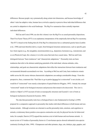 42

differences: Because people vary systematically along certain trait dimensions, and because knowledge of

others’ traits has adaptive value, humans have evolved a capacity to perceive those individual differences that

are central to adaptation to the social landscape. The Big Five summarizes these centrally important

individual differences.

        McCrae and Costa (1996; see also this volume) view the Big Five as causal personality dispositions.

Their Five-Factor Theory (FFT) is an explanatory interpretation of the empirically derived Big Five taxonomy.

The FFT is based on the finding that all of the Big Five dimensions have a substantial genetic basis (Loehlin

et al., 1998) and must therefore derive, in part, from biological structures and processes, such as specific gene

loci, brain regions (e.g., the amygdala), neurotransmitters (e.g., dopamine), hormones (e.g., testosterone), and

so on (Plomin & Caspi, this volume); it is in this sense that traits have causal status. McCrae and Costa

distinguish between “basic tendencies” and “characteristic adaptations.” Personality traits are basic

tendencies that refer to the abstract underlying potentials of the individual, whereas attitudes, roles,

relationships, and goals are characteristic adaptations that reflect the interactions between basic tendencies and

environmental demands accumulated over time. According to McCrae and Costa, basic tendencies remain

stable across the life course whereas characteristic adaptations can undergo considerable change. From this

perspective, then, a statement like “Paul likes to go to parties because he is extraverted” is not circular, as it

would be if “extraverted” were merely a description of typical behavior (Wiggins, 1997). Instead, the concept

“extraverted” stands in for biological structures and processes that remain to be discovered. This view is

similar to Allport’s (1937) account of traits as neuropsychic structures and Eysenck’s view of traits as

biological mechanisms (Eysenck & Eysenck, 1985).

        The idea that personality traits have a biological basis is also fundamental to Gosling’s (1999)

proposal for a comparative approach to personality that studies individual differences in both human and non-

human animals. Although scientists are reluctant to ascribe personality traits, emotions, and cognitions to

animals, evolutionary theory predicts cross-species continuities not only for physical but also for behavioral

traits; for example, Darwin (1872) argued that emotions exist in both human and non-human animals. A

recent review of 19 studies of personality factors in 12 non-human species showed substantial cross-species

continuity (Gosling & John, 1999). Chimpanzees and other primates, dogs, cats, donkeys, pigs, guppies, and
 