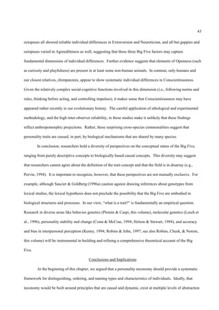 43

octopuses all showed reliable individual differences in Extraversion and Neuroticism, and all but guppies and

octopuses varied in Agreeableness as well, suggesting that these three Big Five factors may capture

fundamental dimensions of individual differences. Further evidence suggests that elements of Openness (such

as curiosity and playfulness) are present in at least some non-human animals. In contrast, only humans and

our closest relatives, chimpanzees, appear to show systematic individual differences in Conscientiousness.

Given the relatively complex social-cognitive functions involved in this dimension (i.e., following norms and

rules, thinking before acting, and controlling impulses), it makes sense that Conscientiousness may have

appeared rather recently in our evolutionary history. The careful application of ethological and experimental

methodology, and the high inter-observer reliability, in these studies make it unlikely that these findings

reflect anthropomorphic projections. Rather, these surprising cross-species commonalities suggest that

personality traits are caused, in part, by biological mechanisms that are shared by many species.

        In conclusion, researchers hold a diversity of perspectives on the conceptual status of the Big Five,

ranging from purely descriptive concepts to biologically based causal concepts. This diversity may suggest

that researchers cannot agree about the definition of the trait concept and that the field is in disarray (e.g.,

Pervin, 1994). It is important to recognize, however, that these perspectives are not mutually exclusive. For

example, although Saucier & Goldberg (1996a) caution against drawing inferences about genotypes from

lexical studies, the lexical hypothesis does not preclude the possibility that the Big Five are embodied in

biological structures and processes. In our view, “what is a trait?” is fundamentally an empirical question.

Research in diverse areas like behavior genetics (Plomin & Caspi, this volume), molecular genetics (Lesch et

al., 1996), personality stability and change (Costa & McCrae, 1994; Helson & Stewart, 1994), and accuracy

and bias in interpersonal perception (Kenny, 1994; Robins & John, 1997; see also Robins, Cheek, & Norem,

this volume) will be instrumental in building and refining a comprehensive theoretical account of the Big

Five.

                                           Conclusions and Implications

        At the beginning of this chapter, we argued that a personality taxonomy should provide a systematic

framework for distinguishing, ordering, and naming types and characteristics of individuals. Ideally, that

taxonomy would be built around principles that are causal and dynamic, exist at multiple levels of abstraction
 