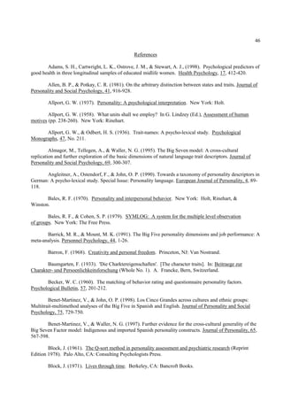 46

                                                   References

       Adams, S. H., Cartwright, L. K., Ostrove, J. M., & Stewart, A. J., (1998). Psychological predictors of
good health in three longitudinal samples of educated midlife women. Health Psychology, 17, 412-420.

        Allen, B. P., & Potkay, C. R. (1981). On the arbitrary distinction between states and traits. Journal of
Personality and Social Psychology, 41, 916-928.

        Allport, G. W. (1937). Personality: A psychological interpretation. New York: Holt.

        Allport, G. W. (1958). What units shall we employ? In G. Lindzey (Ed.), Assessment of human
motives (pp. 238-260). New York: Rinehart.

      Allport, G. W., & Odbert, H. S. (1936). Trait-names: A psycho-lexical study. Psychological
Monographs, 47, No. 211.

         Almagor, M., Tellegen, A., & Waller, N. G. (1995). The Big Seven model: A cross-cultural
replication and further exploration of the basic dimensions of natural language trait descriptors. Journal of
Personality and Social Psychology, 69, 300-307.

      Angleitner, A., Ostendorf, F., & John, O. P. (1990). Towards a taxonomy of personality descriptors in
German: A psycho-lexical study. Special Issue: Personality language. European Journal of Personality, 4, 89-
118.

       Bales, R. F. (1970). Personality and interpersonal behavior. New York: Holt, Rinehart, &
Winston.

        Bales, R. F., & Cohen, S. P. (1979). SYMLOG: A system for the multiple level observation
of groups. New York: The Free Press.

       Barrick, M. R., & Mount, M. K. (1991). The Big Five personality dimensions and job performance: A
meta-analysis. Personnel Psychology, 44, 1-26.

        Barron, F. (1968). Creativity and personal freedom. Princeton, NJ: Van Nostrand.

       Baumgarten, F. (1933). 'Die Charktereigenschaften'. [The character traits]. In: Beitraege zur
Charakter- und Persoenlichkeitsforschung (Whole No. 1). A. Francke, Bern, Switzerland.

       Becker, W. C. (1960). The matching of behavior rating and questionnaire personality factors.
Psychological Bulletin, 57, 201-212.

        Benet-Martinez, V., & John, O. P. (1998). Los Cinco Grandes across cultures and ethnic groups:
Multitrait-multimethod analyses of the Big Five in Spanish and English. Journal of Personality and Social
Psychology, 75, 729-750.

       Benet-Martinez, V., & Waller, N. G. (1997). Further evidence for the cross-cultural generality of the
Big Seven Factor model: Indigenous and imported Spanish personality constructs. Journal of Personality, 65,
567-598.

        Block, J. (1961). The Q-sort method in personality assessment and psychiatric research (Reprint
Edition 1978). Palo Alto, CA: Consulting Psychologists Press.

        Block, J. (1971). Lives through time. Berkeley, CA: Bancroft Books.
 