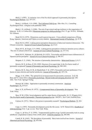 47

       Block, J. (1995). A contrarian view of the five-factor approach to personality description.
Psychological Bulletin, 117, 187-215.

       Block, J., & Block, J. H. (1980). The California Child Q-set. Palo Alto, CA: Consulting
Psychologists Press. (Original work published 1969).

        Block, J. H., & Block, J. (1980). The role of ego-control and ego-resiliency in the organization of
behavior. In W. A. Collins (Ed.), Minnesota symposia on child psychology (Vol. 13, pp. 39-101). Hillsdale,
NJ: Erlbaum.

       Bond, M. H. (1979). Dimensions used in perceiving peers: Cross-cultural comparisons of Hong
Kong, Japanese, American and Filipino uiversity students. International Journal of Psychology, 14, 47-56.

       Bond, M. H. (1983). Linking person perception dimensions to behavioral intention dimensions: The
Chinese connection. Journal of Cross-Cultural Psychology, 14, 41-63.

       Bond, M. H., & Forgas, J. P. (1984). Linking person perception to behavior intention across cultures:
The role of cultural collectivism. Joournal of Cross-Cultural Psychology, 15, 337-352.

       Bond, M. H., Nakazato, H., & Shiraishi, D. (1975). Universality and distinctiveness indimensions of
Japanese person perception. Journal of Cross-Cultural Psychology, 6, 346-357.

        Borgatta, E. F. (1964). The structure of personality characteristics. Behavioral Science, 9, 8-17.

        Botwin, M. D., & Buss, D. M. (1989). Structure of act-report data: Is the five-factor model of
personality recaptured? Journal of Personality and Social Psychology, 56, 988-1001.

         Botwin, M. D., Buss, D. M., & Shackelford, T. K. (1997). Personality and mate preferences: Five
factors in mate selection and marital satisfaction. Journal of Personality, 65, 107-136.

       Briggs, S. R. (1989). The optimal level of measurement for personality constructs. In D. M.
Buss and N. Cantor (Eds.), Personality psychology: Recent trends and emerging directions (pp. 246-
260). New York: Springer-Verlag.

       Burisch, M. (1984). Approaches to personality inventory construction. American
Psychologist, 39, 214-227.

       Buss, A. H., & Plomin, R. (1975). A temperament theory of personality development. New
York: Wiley.

        Buss, D. M. (1996). Social adaptation and five major factors of personality. In J. S. Wiggins (Ed.),
The five-factor model of personality: Theoretical perspectives (pp. 180-207). New York: Guilford Press.

        Carlson, R. (1971). Where is the person in personality research? Psychological Bulletin, 75, 203-
219.

        Caspi, A. (1997). Personality development across the life course. In W. Damon (Ed.), Handbook of
child psychology (Vol. 3, pp. xx-xx). New York: Wiley.

        Caspi, A., & Silva, P. A. (1995). Temperamental qualities at age 3 predict personality traits in young
adulthood: Longitudinal evidence from a birth cohort. Child Development, 66, 486-498.

      Cattell, R. B. (1943). The description of personality: Basic traits resolved into clusters. Journal of
Abnormal and Social Psychology, 38, 476-506.
 