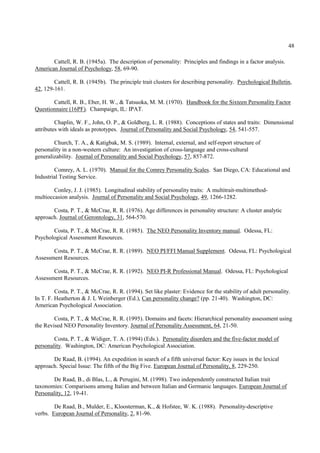48

       Cattell, R. B. (1945a). The description of personality: Principles and findings in a factor analysis.
American Journal of Psychology, 58, 69-90.

        Cattell, R. B. (1945b). The principle trait clusters for describing personality. Psychological Bulletin,
42, 129-161.

       Cattell, R. B., Eber, H. W., & Tatsuoka, M. M. (1970). Handbook for the Sixteen Personality Factor
Questionnaire (16PF). Champaign, IL: IPAT.

         Chaplin, W. F., John, O. P., & Goldberg, L. R. (1988). Conceptions of states and traits: Dimensional
attributes with ideals as prototypes. Journal of Personality and Social Psychology, 54, 541-557.

        Church, T. A., & Katigbak, M. S. (1989). Internal, external, and self-report structure of
personality in a non-western culture: An investigation of cross-language and cross-cultural
generalizability. Journal of Personality and Social Psychology, 57, 857-872.

        Comrey, A. L. (1970). Manual for the Comrey Personality Scales. San Diego, CA: Educational and
Industrial Testing Service.

        Conley, J. J. (1985). Longitudinal stability of personality traits: A multitrait-multimethod-
multioccasion analysis. Journal of Personality and Social Psychology, 49, 1266-1282.

       Costa, P. T., & McCrae, R. R. (1976). Age differences in personality structure: A cluster analytic
approach. Journal of Gerontology, 31, 564-570.

       Costa, P. T., & McCrae, R. R. (1985). The NEO Personality Inventory manual. Odessa, FL:
Psychological Assessment Resources.

       Costa, P. T., & McCrae, R. R. (1989). NEO PI/FFI Manual Supplement. Odessa, FL: Psychological
Assessment Resources.

       Costa, P. T., & McCrae, R. R. (1992). NEO PI-R Professional Manual. Odessa, FL: Psychological
Assessment Resources.

         Costa, P. T., & McCrae, R. R. (1994). Set like plaster: Evidence for the stability of adult personality.
In T. F. Heatherton & J. L Weinberger (Ed.), Can personality change? (pp. 21-40). Washington, DC:
American Psychological Association.

        Costa, P. T., & McCrae, R. R. (1995). Domains and facets: Hierarchical personality assessment using
the Revised NEO Personality Inventory. Journal of Personality Assessment, 64, 21-50.

        Costa, P. T., & Widiger, T. A. (1994) (Eds.). Personality disorders and the five-factor model of
personality. Washington, DC: American Psychological Association.

       De Raad, B. (1994). An expedition in search of a fifth universal factor: Key issues in the lexical
approach. Special Issue: The fifth of the Big Five. European Journal of Personality, 8, 229-250.

        De Raad, B., di Blas, L., & Perugini, M. (1998). Two independently constructed Italian trait
taxonomies: Comparisons among Italian and between Italian and Germanic languages. European Journal of
Personality, 12, 19-41.

        De Raad, B., Mulder, E., Kloosterman, K., & Hofstee, W. K. (1988). Personality-descriptive
verbs. European Journal of Personality, 2, 81-96.
 