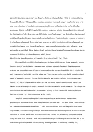5

personality descriptors are arbitrary and should be abolished (Allen & Potkay, 1981). In contrast, Chaplin,

John, and Goldberg (1988) argued for a prototype conception where each category is defined in terms of its

clear cases rather than its boundaries; category membership need not be discrete but can be defined as

continuous. Chaplin et al. (1988) applied this prototype conception to traits, states, and activities. Although

the classification of a few descriptors was difficult, the core of each category was distinct from the others and

could be differentiated by a set of conceptually derived attributes. Prototypical states were seen as temporary,

brief, and externally caused. Prototypical traits were seen as stable, long-lasting, and internally caused, and

needed to be observed more frequently and across a wider range of situations than states before they were

attributed to an individual. These findings closely replicated the earlier classifications and confirmed that the

conceptual definitions of traits and states are widely shared.

Identifying the Major Dimensions of Personality Description: Cattell’s Early Efforts

       Allport and Odbert’s (1936) classifications provided some initial structure for the personality lexicon.

However, to be of practical value, a taxonomy must provide a systematic framework for distinguishing,

ordering, and naming individual differences in people's behavior and experience (John, 1989). Aiming for

such a taxonomy, Cattell (1943) used the Allport and Odbert list as a starting point for his multidimensional

model of personality structure. Because the size of that list was too overwhelming for research purposes,

Cattell (1943, 1945a,b) began with the subset of 4,500 trait terms. Indeed, most taxonomic research has

focused on the personality trait category, although the other categories are no less important. For example, the

emotional-state and social-evaluation categories have recently received considerable attention (Almagor,

Tellegen & Waller, 1995; Benet-Martinez & Waller, 1997).

       Using both semantic and empirical clustering procedures as well as his own reviews of the

personological literature available at the time (for reviews, see John et al., 1988; John, 1990), Cattell reduced

the 4,500 trait terms to a mere 35 variables. That is, Cattell eliminated more than 99 percent of the terms

Allport (1937) had so tenaciously defended. This drastic reduction was dictated primarily by the data-analytic

limitations of his time, which made factor analyses of large variable sets prohibitively costly and complex.

Using this small set of variables, Cattell conducted several oblique factor analyses and concluded that he had

identified 12 personality factors, which eventually became part of his 16 Personality Factors (16PF)
 