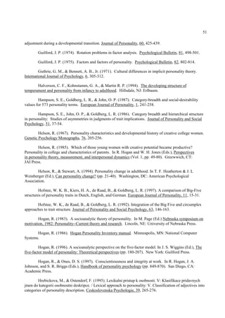 51

adjustment during a developmental transition. Journal of Personality, 60, 425-439.

        Guilford, J. P. (1974). Rotation problems in factor analysis. Psychological Bulletin, 81, 498-501.

        Guilford, J. P. (1975). Factors and factors of personality. Psychological Bulletin, 82, 802-814.

         Guthrie, G. M., & Bennett, A. B., Jr. (1971). Cultural differences in implicit personality theory.
International Journal of Psychology, 6, 305-312.

       Halverson, C. F., Kohnstamm, G. A., & Martin R. P. (1994). The developing structure of
temperament and personality from infancy to adulthood. Hillsdale, NJ: Erlbaum.

        Hampson, S. E., Goldberg, L. R., & John, O. P. (1987). Category-breadth and social-desirability
values for 573 personality terms. European Journal of Personality, 1, 241-258.

        Hampson, S. E., John, O. P., & Goldberg, L. R. (1986). Category breadth and hierarchical structure
in personality: Studies of asymmetries in judgments of trait implications. Journal of Personality and Social
Psychology, 51, 37-54.

        Helson, R. (1967). Personality characteristics and developmental history of creative college women.
Genetic Psychology Monographs, 76, 205-256.

        Helson, R. (1985). Which of those young women with creative potential became productive?
Personality in college and characteristics of parents. In R. Hogan and W. H. Jones (Eds.), Perspectives
in personality theory, measurement, and interpersonal dynamics (Vol. 1, pp. 49-80). Greewwich, CT:
JAI Press.

        Helson, R., & Stewart, A. (1994). Personality change in adulthood. In T. F. Heatherton & J. L
Weinberger (Ed.), Can personality change? (pp. 21-40). Washington, DC: American Psychological
Association.

         Hofstee, W. K. B., Kiers, H. A., de Raad, B., & Goldberg, L. R. (1997). A comparison of Big-Five
structures of personality traits in Dutch, English, and German. European Journal of Personality, 11, 15-31.

       Hofstee, W. K., de Raad, B., & Goldberg, L. R. (1992). Integration of the Big Five and circumplex
approaches to trait structure. Journal of Personality and Social Psychology, 63, 146-163.

        Hogan, R. (1983). A socioanalytic theory of personality. In M. Page (Ed.) Nebraska symposium on
motivation, 1982: Personality--Current theory and research. Lincoln, NE: University of Nebraska Press.

       Hogan, R. (1986). Hogan Personality Inventory manual. Minneapolis, MN: National Computer
Systems.

         Hogan, R. (1996). A socioanalytic perspective on the five-factor model. In J. S. Wiggins (Ed.), The
five-factor model of personality: Theoretical perspectives (pp. 180-207). New York: Guilford Press.

       Hogan, R., & Ones, D. S. (1997). Conscientiousness and integrity at work. In R. Hogan, J. A.
Johnson, and S. R. Briggs (Eds.), Handbook of personality psychology (pp. 849-870). San Diego, CA:
Academic Press.

        Hrebickova, M., & Ostendorf, F. (1995). Lexikalni pristup k osobnosti. V: Klasifikace pridavnych
jmen do kategorii osobnostni deskripce. / Lexical approach to personality: V. Classification of adjectives into
categories of personality description. Ceskoslovenska Psychologie, 39, 265-276.
 