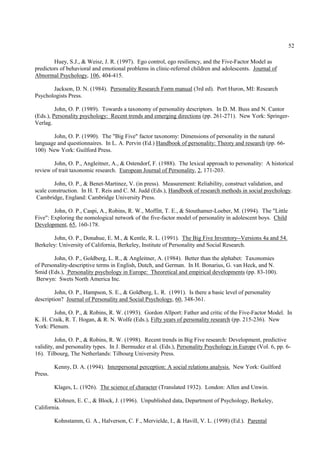 52

        Huey, S.J., & Weisz, J. R. (1997). Ego control, ego resiliency, and the Five-Factor Model as
predictors of behavioral and emotional problems in clinic-referred children and adolescents. Journal of
Abnormal Psychology, 106, 404-415.

       Jackson, D. N. (1984). Personality Research Form manual (3rd ed). Port Huron, MI: Research
Psychologists Press.

         John, O. P. (1989). Towards a taxonomy of personality descriptors. In D. M. Buss and N. Cantor
(Eds.), Personality psychology: Recent trends and emerging directions (pp. 261-271). New York: Springer-
Verlag.

       John, O. P. (1990). The "Big Five" factor taxonomy: Dimensions of personality in the natural
language and questionnaires. In L. A. Pervin (Ed.) Handbook of personality: Theory and research (pp. 66-
100) New York: Guilford Press.

        John, O. P., Angleitner, A., & Ostendorf, F. (1988). The lexical approach to personality: A historical
review of trait taxonomic research. European Journal of Personality, 2, 171-203.

        John, O. P., & Benet-Martinez, V. (in press). Measurement: Reliability, construct validation, and
scale construction. In H. T. Reis and C. M. Judd (Eds.), Handbook of research methods in social psychology.
 Cambridge, England: Cambridge University Press.

        John, O. P., Caspi, A., Robins, R. W., Moffitt, T. E., & Stouthamer-Loeber, M. (1994). The "Little
Five": Exploring the nomological network of the five-factor model of personality in adolescent boys. Child
Development, 65, 160-178.

       John, O. P., Donahue, E. M., & Kentle, R. L. (1991). The Big Five Inventory--Versions 4a and 54.
Berkeley: University of California, Berkeley, Institute of Personality and Social Research.

        John, O. P., Goldberg, L. R., & Angleitner, A. (1984). Better than the alphabet: Taxonomies
of Personality-descriptive terms in English, Dutch, and German. In H. Bonarius, G. van Heck, and N.
Smid (Eds.), Personality psychology in Europe: Theoretical and empirical developments (pp. 83-100).
 Berwyn: Swets North America Inc.

         John, O. P., Hampson, S. E., & Goldberg, L. R. (1991). Is there a basic level of personality
description? Journal of Personality and Social Psychology, 60, 348-361.

        John, O. P., & Robins, R. W. (1993). Gordon Allport: Father and critic of the Five-Factor Model. In
K. H. Craik, R. T. Hogan, & R. N. Wolfe (Eds.), Fifty years of personality research (pp. 215-236). New
York: Plenum.

         John, O. P., & Robins, R. W. (1998). Recent trends in Big Five research: Development, predictive
validity, and personality types. In J. Bermudez et al. (Eds.), Personality Psychology in Europe (Vol. 6, pp. 6-
16). Tilbourg, The Netherlands: Tilbourg University Press.

         Kenny, D. A. (1994). Interpersonal perception: A social relations analysis. New York: Guilford
Press.

         Klages, L. (1926). The science of character (Translated 1932). London: Allen and Unwin.

        Klohnen, E. C., & Block, J. (1996). Unpublished data, Department of Psychology, Berkeley,
California.

         Kohnstamm, G. A., Halverson, C. F., Mervielde, I., & Havill, V. L. (1998) (Ed.). Parental
 
