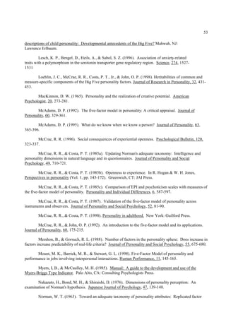 53

descriptions of child personality: Developmental antecedents of the Big Five? Mahwah, NJ:
Lawrence Erlbaum.

         Lesch, K. P., Bengel, D., Heils, A., & Sabol, S. Z. (1996). Association of anxiety-related
traits with a polymorphism in the serotonin transporter gene regulatory region. Science, 274, 1527-
1531

       Loehlin, J. C., McCrae, R. R., Costa, P. T., Jr., & John, O. P. (1998). Heritabilities of common and
measure-specific components of the Big Five personality factors. Journal of Research in Personality, 32, 431-
453.

       MacKinnon, D. W. (1965). Personality and the realization of creative potential. American
Psychologist, 20, 273-281.

        McAdams, D. P. (1992). The five-factor model in personality: A critical appraisal. Journal of
Personality, 60, 329-361.

       McAdams, D. P. (1995). What do we know when we know a person? Journal of Personality, 63,
365-396.

       McCrae, R. R. (1996). Social consequences of experiential openness. Psychological Bulletin, 120,
323-337.

        McCrae, R. R., & Costa, P. T. (1985a). Updating Norman's adequate taxonomy: Intelligence and
personality dimensions in natural language and in questionnaires. Journal of Personality and Social
Psychology, 49, 710-721.

        McCrae, R. R., & Costa, P. T. (1985b). Openness to experience. In R. Hogan & W. H. Jones,
Perspectives in personality (Vol. 1, pp. 145-172). Greenwich, CT: JAI Press.

         McCrae, R. R., & Costa, P. T. (1985c). Comparison of EPI and psychoticism scales with measures of
the five-factor model of personality. Personality and Individual Differences, 6, 587-597.

        McCrae, R. R., & Costa, P. T. (1987). Validation of the five-factor model of personality across
instruments and observers. Journal of Personality and Social Psychology, 52, 81-90.

        McCrae, R. R., & Costa, P. T. (1990). Personality in adulthood. New York: Guilford Press.

        McCrae, R. R., & John, O. P. (1992). An introduction to the five-factor model and its applications.
Journal of Personality, 60, 175-215.

         Mershon, B., & Gorsuch, R. L. (1988). Number of factors in the personality sphere: Does increase in
factors increase predictability of real-life criteria? Journal of Personality and Social Psychology, 55, 675-680.

       Mount, M. K., Barrick, M. R., & Stewart, G. L. (1998). Five-Factor Model of personality and
performance in jobs involving interpersonal interactions. Human Performance, 11, 145-165.

       Myers, I, B., & McCaulley, M. H. (1985). Manual: A guide to the development and use of the
Myers-Briggs Type Indicator. Palo Alto, CA: Consulting Psychologists Press.

       Nakazato, H., Bond, M. H., & Shiraishi, D. (1976). Dimensions of personality perception: An
examination of Norman's hypothesis. Japanese Journal of Psychology, 47, 139-148.

        Norman, W. T. (1963). Toward an adequate taxonomy of personality attributes: Replicated factor
 