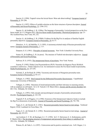 55

        Saucier, G. (1994). Trapnell versus the lexical factor: More ado about nothing? European Journal of
Personality, 8, 291-298.

        Saucier, G. (1997). Effects of variable selection on the factor structure of person descriptors. Journal
of Personality and Social Psychology, 73, 1296-1312.

        Saucier, G., & Goldberg, L. R. (1996a). The language of personality: Lexical perspectives on the five-
factor model. In J. S. Wiggins (Ed.), The five-factor model of personality: Theoretical perspectives. (pp. 21-
50): Guilford Press, New York, NY, US.

        Saucier, G., & Goldberg, L. R. (1996b). Evidence for the Big Five in analyses of familiar English
personality adjectives. European Journal of Personality, 10, 61-77.

       Shmelyov, A. G., & Pokhil'ko, V. I. (1993). A taxonomy-oriented study of Russian personality-trait
names. European Journal of Personality, 7, 1-17.

        Simpson, G. G. (1961). Principles of animal taxonomy. New York: Columbia University Press.

        Somer, O., & Goldberg, L. R. (in press). The structure of Turkish trait-descriptive adjectives. Journal
of Personality and Social Psychology.

        Sullivan, H. S. (1953). The interpersonal theory of psychiatry. New York: Norton.

        Szarota, P. (1995). Polska Lista Przymiotnikowa (PLP): Narzedzie do diagnozy Pieciu Wielkich
czynnikow osobowosci. / Polish Adjective List: An instrument to assess the five-factor model of personality.
Studia Psychologiczne, 33, 227-256.

       Szirmak, Z., & De Raad, B. (1994). Taxonomy and structure of Hungarian personality traits.
European Journal of Personality, 8, 95-117.

       Tellegen, A. (1982). Brief manual for the Differential Personality Questionnaire. Unpublished
manuscript, University of Minnesota.

        Tellegen, A. (1985). Structures of mood and personality and their relevance to assessing anxiety,
with an emphasis on self-report. In A. H. Tuma & J. D. Maser (Eds.), Anxiety and the anxiety disorders (pp.
681-716). Hillsdale, NJ: Erlbaum.

        Tellegen, A. (1993). Folk concepts and psychological concepts of personality and personality
disorder. Psychological Inquiry, 4, 122-130.

        Trapnell, P. D., & Wiggins, J. S. (1990). Extension of the Interpersonal Adjective Scales to include
the Big Five dimensions of personality. Journal of Personality and Social Psychology, 59, 781-790.

        Tupes, E. C., & Christal, R. C. (1961). Recurrent personality factors based on trait ratings. Technical
Report, USAF, Lackland Air Force Base, TX.

        Tupes, E. C., & Christal, R. C. (1992). Recurrent personality factors based on trait ratings. Journal of
Personality, 60, 225-251.

        van Lieshout, C. F. M., & Haselager, G. J. T. (1994). In C. F. Halverson, G. A. Kohnstamm, and R.
P. Martin (Eds.), The developing structure of temperament and personality from infancy to adulthood (pp.
293-318). Hillsdale, NJ: Erlbaum.

        Watson, D., & Clark, L. A. (1997). Extraversion and its positive emotional core. In R. Hogan, J. A.
 