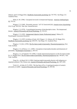 56

Johnson, and S. R. Briggs (Eds.), Handbook of personality psychology (pp. 767-793). San Diego, CA:
Academic Press.

        White, G. M. (1980). Conceptual universals in interpersonal language. American Anthropologist,
82, 759-781.

        Wiggins, J. S. (1968). Personality structure. In P. R. Farnsworth (Ed.), Annual review of psychology
(Vol 19, pp. 320-322). Palo Alto: Annual Reviews.

       Wiggins, J. S. (1979). A psychological taxonomy of trait-descriptive terms: The interpersonal
domain. Journal of Personality and Social Psychology, 37, 395-412.

       Wiggins, J. S. (1995). Interpersonal Adjective Scales: Professional manual. Odessa, FL:
Psychological Assessment Resources.

      Wiggins, J. S. (1997). In defense of traits. In R. Hogan, J. A. Johnson, & S. R. Briggs (Ed.),
Handbook of personality psychology (pp. 649-679). San Diego, CA: Academic Press.

       Wiggins, J. S. (Ed.). (1996). The five-factor model of personality: Theoretical perspectives. New
York: Guilford.

        Wiggins, J. S., & Pincus, A. L. (1989). Conceptions of personality disorders and dimensions of
personality. Psychological Assessment, 1, 305-316.

         Wiggins, J. S., & Trapnell, P. D. (1996). A dyadic-interactional perspective on the five-factor model.
In J. S. Wiggins (Ed.), The five-factor model of personality: Theoretical perspectives (pp. 180-207). New
York: Guilford.

       Yang, K.-s., & Bond, M. H. (1990). Exploring implicit personality theories with indigenous or
imported constructs: The Chinese case. Journal of Personality and Social Psychology, 58, 1087-1095.

        York, K. L., & John, O. P. (1992). The four faces of Eve: A typological analysis of women's
personality at midlife. Journal of Personality and Social Psychology, 62, 494-508.
 