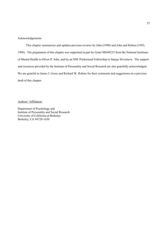 57



Acknowledgements

       This chapter summarizes and updates previous reviews by John (1990) and John and Robins (1993,

1998). The preparation of this chapter was supported in part by Grant MH49255 from the National Institutes

of Mental Health to Oliver P. John, and by an NSF Predoctoral Fellowship to Sanjay Srivastava. The support

and resources provided by the Institute of Personality and Social Research are also gratefully acknowledged.

We are grateful to James J. Gross and Richard W. Robins for their comments and suggestions on a previous

draft of this chapter.




Authors’ Affiliation:

Department of Psychology and
Institute of Personality and Social Research
University of California at Berkeley
Berkeley, CA 94720-1650
 