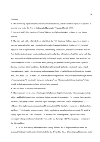 58

Footnotes

1. This historically important report, available only as an obscure Air Force technical report, was reprinted in

a special issue on the Big Five in the Journal of Personality (Tupes & Christal, 1992).

2. Saucier (1994b) abbreviated the 100-item TDA to a set of 40 mini-markers to obtain an even shorter

measure.

3. The other scale with a relatively lower reliability is the TDA Emotional Stability scale. In an attempt to

mark the stable pole of his scale (which after all is called Emotional Stability), Goldberg (1992) included

adjectives such as imperturbable, unexcitable, undemanding, unemotional, and unenvious as factor markers.

Note that these adjectives are negations of emotionality, rather than affirmations of stability, and as such they

were answered less reliably even in our verbally sophisticated sample, probably because these words are less

familiar and more difficult to understand. More generally, the problem is that English has few adjectives

denoting emotional stability, and those that do often fail to uniquely define the emotionally stable pole of

Neuroticism (e.g., stable, calm, contented, and unemotional failed to load highly on the Neuroticism factor in

John, 1990, Table 3.2). On the BFI, the problem of measuring the stable pole could be solved through the use

of phrases, such as “Is emotionally stable, not easily upset” and “Remains calm in tense situations,” which

provide sufficient context to clarify the attribute being measured.

4. The full matrix is available from the authors.

5. These values are lower-bound estimates, probably because the participants in the introductory psychology

subject pool had little motivation to complete the instruments with utmost care. For example, Benet-Martinez

and John (1998; Study 2) found somewhat higher mean alpha coefficients for both BFI (.85) and NEO-FFI

(.82), as well as higher mean convergent validity correlations (.77). Similarly, a reanalysis of data from Gross

and John (1998) showed a mean convergent validity correlation across all three instruments of .79, which is

slightly higher than the .75 we found here. On the other hand, Goldberg (1992) reported much lower

convergent validity correlations between his TDA scales and the longer NEO PI, averaging .61 compared to

the .68 found here.

       6. To test more directly whether this cross-loading is indeed due to the placement of warmth, we

examined the three warmth-related items included in the BFI and the TDA. Interestingly, all three items had a
 
