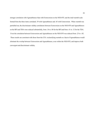 59

stronger correlation with Agreeableness than with Extraversion on the NEO-FFI, and the total warmth scale

formed from the three items correlated .59 with Agreeableness and .45 with Extraversion. When warmth was

partialled out, the discriminant validity correlations between Extraversion on the NEO-FFI and Agreeableness

on the BFI and TDA were reduced substantially, from .36 to .08 for the BFI and from .41 to .12 for the TDA.

Even the correlation between Extraversion and Agreeableness on the NEO-FFI was reduced from .25 to -.02.

These results are consistent with those from the CFA: reclassifying warmth as a facet of Agreeableness would

eliminate the overlap between Extraversion and Agreeableness, even within the NEO-FFI, and improve both

convergent and discriminant validity.
 