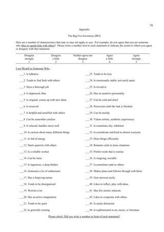 70
                                                         Appendix

                                                The Big Five Inventory (BFI)

Here are a number of characteristics that may or may not apply to you. For example, do you agree that you are someone
who likes to spend time with others? Please write a number next to each statement to indicate the extent to which you agree
or disagree with that statement.

       Disagree                   Disagree          Neither agree nor             Agree                     Agree
       strongly                    a little             disagree                  a little                 strongly
           1                          2                     3                        4                         5

I see Myself as Someone Who...
   ___1. Is talkative                                          ___23. Tends to be lazy

   ___2. Tends to find fault with others                       ___24. Is emotionally stable, not easily upset

   ___3. Does a thorough job                                   ___25. Is inventive

   ___4. Is depressed, blue                                    ___26. Has an assertive personality

   ___5. Is original, comes up with new ideas                  ___27. Can be cold and aloof

   ___6. Is reserved                                           ___28. Perseveres until the task is finished

   ___7. Is helpful and unselfish with others                  ___29. Can be moody

   ___8. Can be somewhat careless                              ___30. Values artistic, aesthetic experiences

   ___9. Is relaxed, handles stress well                       ___31. Is sometimes shy, inhibited

   ___10. Is curious about many different things               ___32. Is considerate and kind to almost everyone

   ___11. Is full of energy                                    ___33. Does things efficiently

   ___12. Starts quarrels with others                          ___34. Remains calm in tense situations

   ___13. Is a reliable worker                                 ___35. Prefers work that is routine

   ___14. Can be tense                                         ___36. Is outgoing, sociable

   ___15. Is ingenious, a deep thinker                         ___37. Is sometimes rude to others

   ___16. Generates a lot of enthusiasm                        ___38. Makes plans and follows through with them

   ___17. Has a forgiving nature                               ___39. Gets nervous easily

   ___18. Tends to be disorganized                             ___40. Likes to reflect, play with ideas

   ___19. Worries a lot                                        ___41. Has few artistic interests

   ___20. Has an active imagination                            ___42. Likes to cooperate with others

   ___21. Tends to be quiet                                    ___43. Is easily distracted

   ___22. Is generally trusting                                ___44. Is sophisticated in art, music, or literature

                              Please check: Did you write a number in front of each statement?
 