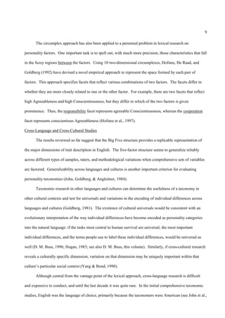9

       The circumplex approach has also been applied to a perennial problem in lexical research on

personality factors. One important task is to spell out, with much more precision, those characteristics that fall

in the fuzzy regions between the factors. Using 10 two-dimensional circumplexes, Hofstee, De Raad, and

Goldberg (1992) have devised a novel empirical approach to represent the space formed by each pair of

factors. This approach specifies facets that reflect various combinations of two factors. The facets differ in

whether they are more closely related to one or the other factor. For example, there are two facets that reflect

high Agreeableness and high Conscientiousness, but they differ in which of the two factors is given

prominence. Thus, the responsibility facet represents agreeable Conscientiousness, whereas the cooperation

facet represents conscientious Agreeableness (Hofstee et al., 1997).

Cross-Language and Cross-Cultural Studies

       The results reviewed so far suggest that the Big Five structure provides a replicable representation of

the major dimensions of trait description in English. The five-factor structure seems to generalize reliably

across different types of samples, raters, and methodological variations when comprehensive sets of variables

are factored. Generalizability across languages and cultures is another important criterion for evaluating

personality taxonomies (John, Goldberg, & Angleitner, 1984).

       Taxonomic research in other languages and cultures can determine the usefulness of a taxonomy in

other cultural contexts and test for universals and variations in the encoding of individual differences across

languages and cultures (Goldberg, 1981). The existence of cultural universals would be consistent with an

evolutionary interpretation of the way individual differences have become encoded as personality categories

into the natural language: if the tasks most central to human survival are universal, the most important

individual differences, and the terms people use to label these individual differences, would be universal as

well (D. M. Buss, 1996; Hogan, 1983; see also D. M. Buss, this volume). Similarly, if cross-cultural research

reveals a culturally specific dimension, variation on that dimension may be uniquely important within that

culture’s particular social context (Yang & Bond, 1990).

       Although central from the vantage point of the lexical approach, cross-language research is difficult

and expensive to conduct, and until the last decade it was quite rare. In the initial comprehensive taxonomic

studies, English was the language of choice, primarily because the taxonomers were American (see John et al.,
 