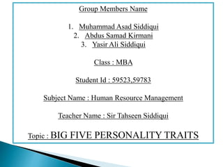 Group Members Name
1. Muhammad Asad Siddiqui
2. Abdus Samad Kirmani
3. Yasir Ali Siddiqui
Class : MBA
Student Id : 59523,59783
Subject Name : Human Resource Management
Teacher Name : Sir Tahseen Siddiqui
Topic : BIG FIVE PERSONALITY TRAITS
 