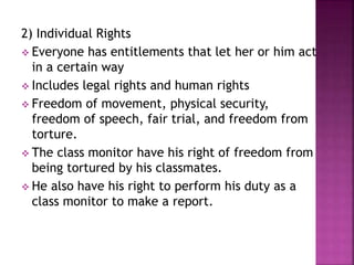 2) Individual Rights
 Everyone has entitlements that let her or him act
in a certain way
 Includes legal rights and human rights
 Freedom of movement, physical security,
freedom of speech, fair trial, and freedom from
torture.
 The class monitor have his right of freedom from
being tortured by his classmates.
 He also have his right to perform his duty as a
class monitor to make a report.
 