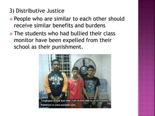 3) Distributive Justice
 People who are similar to each other should
receive similar benefits and burdens
 The students who had bullied their class
monitor have been expelled from their
school as their punishment.
 