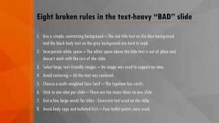 Eight broken rules in the text-heavy “BAD” slide
1. Use a simple, contrasting background – The red title text on the blue background
and the black body text on the grey background are hard to read.
2. Incorporate white space – The white space above the title text is out of place and
doesn’t work with the rest of the slide.
3. Select large, text-friendly images – No image was used to support an idea.
4. Avoid centering – All the text was centered.
5. Choose a multi-weighted Sans Serif – The typeface has serifs.
6. Stick to one idea per slide – There are too many ideas on one slide.
7. Use a few, large words for titles - Excessive text used on the slide.
8. Avoid body copy and bulleted lists – Four bullet points were used.
 