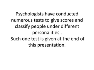 Psychologists have conducted
numerous tests to give scores and
classify people under different
personalities .
Such one test is given at the end of
this presentation.
 