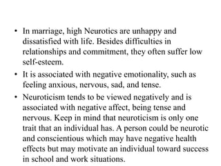 • In marriage, high Neurotics are unhappy and
dissatisfied with life. Besides difficulties in
relationships and commitment, they often suffer low
self-esteem.
• It is associated with negative emotionality, such as
feeling anxious, nervous, sad, and tense.
• Neuroticism tends to be viewed negatively and is
associated with negative affect, being tense and
nervous. Keep in mind that neuroticism is only one
trait that an individual has. A person could be neurotic
and conscientious which may have negative health
effects but may motivate an individual toward success
in school and work situations.
 