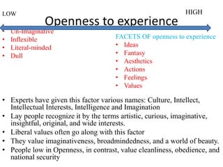 Openness to experience
LOW
• Un-Imaginative
• Inflexible
• Literal-minded
• Dull
• Experts have given this factor various names: Culture, Intellect,
Intellectual Interests, Intelligence and Imagination
• Lay people recognize it by the terms artistic, curious, imaginative,
insightful, original, and wide interests.
• Liberal values often go along with this factor
• They value imaginativeness, broadmindedness, and a world of beauty.
• People low in Openness, in contrast, value cleanliness, obedience, and
national security
HIGH
FACETS OF openness to experience
• Ideas
• Fantasy
• Aesthetics
• Actions
• Feelings
• Values
 