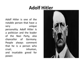 Adolf Hitler
Adolf Hitler is one of the
notable person that have a
very unique
personality. Adolf Hitler is
a politician and the leader
of the Nazi Party, also
chancellor of Germany.
People always comment
that he is a person who
cruel, inhuman,
and insatiable greed for
power.
 