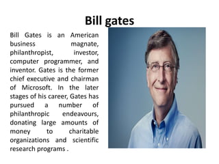 Bill gates
Bill Gates is an American
business magnate,
philanthropist, investor,
computer programmer, and
inventor. Gates is the former
chief executive and chairman
of Microsoft. In the later
stages of his career, Gates has
pursued a number of
philanthropic endeavours,
donating large amounts of
money to charitable
organizations and scientific
research programs .
 