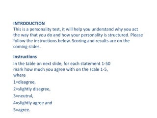 INTRODUCTION
This is a personality test, it will help you understand why you act
the way that you do and how your personality is structured. Please
follow the instructions below. Scoring and results are on the
coming slides.
Instructions
In the table on next slide, for each statement 1-50
mark how much you agree with on the scale 1-5,
where
1=disagree,
2=slightly disagree,
3=neutral,
4=slightly agree and
5=agree.
 
