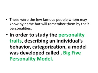• These were the few famous people whom may
know by name but will remember them by their
personalities.
• In order to study the personality
traits, describing an individual’s
behavior, categorization, a model
was developed called , Big Five
Personality Model.
 