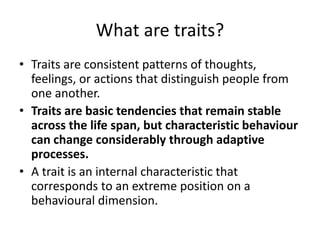 What are traits?
• Traits are consistent patterns of thoughts,
feelings, or actions that distinguish people from
one another.
• Traits are basic tendencies that remain stable
across the life span, but characteristic behaviour
can change considerably through adaptive
processes.
• A trait is an internal characteristic that
corresponds to an extreme position on a
behavioural dimension.
 