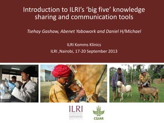 Introduction to ILRI’s ‘big five’ knowledge
sharing and communication tools
Tsehay Gashaw, Abenet Yabowork and Daniel H/Michael
ILRI Komms Klinics
ILRI ,Nairobi, 17-20 September 2013
 