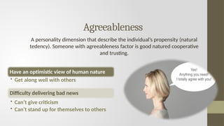 Agreeableness
A personality dimension that describe the individual’s propensity (natural
tedency). Someone with agreeableness factor is good natured cooperative
and trusting.
Have an optimistic view of human nature
• Get along well with others
Difficulty delivering bad news
• Can’t give criticism
• Can’t stand up for themselves to others
 