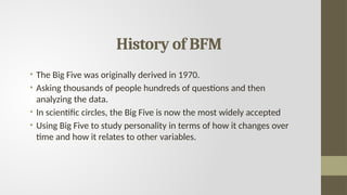 History of BFM
• The Big Five was originally derived in 1970.
• Asking thousands of people hundreds of questions and then
analyzing the data.
• In scientific circles, the Big Five is now the most widely accepted
• Using Big Five to study personality in terms of how it changes over
time and how it relates to other variables.
 