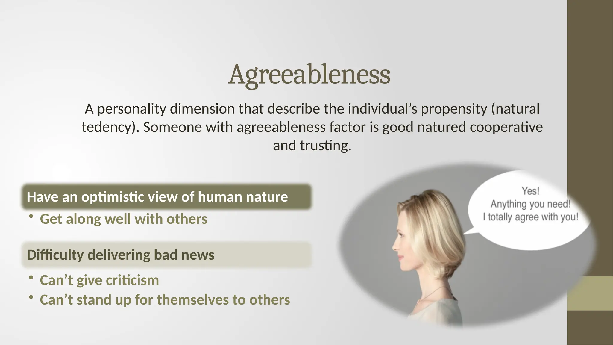 Agreeableness
A personality dimension that describe the individual’s propensity (natural
tedency). Someone with agreeableness factor is good natured cooperative
and trusting.
Have an optimistic view of human nature
• Get along well with others
Difficulty delivering bad news
• Can’t give criticism
• Can’t stand up for themselves to others
 